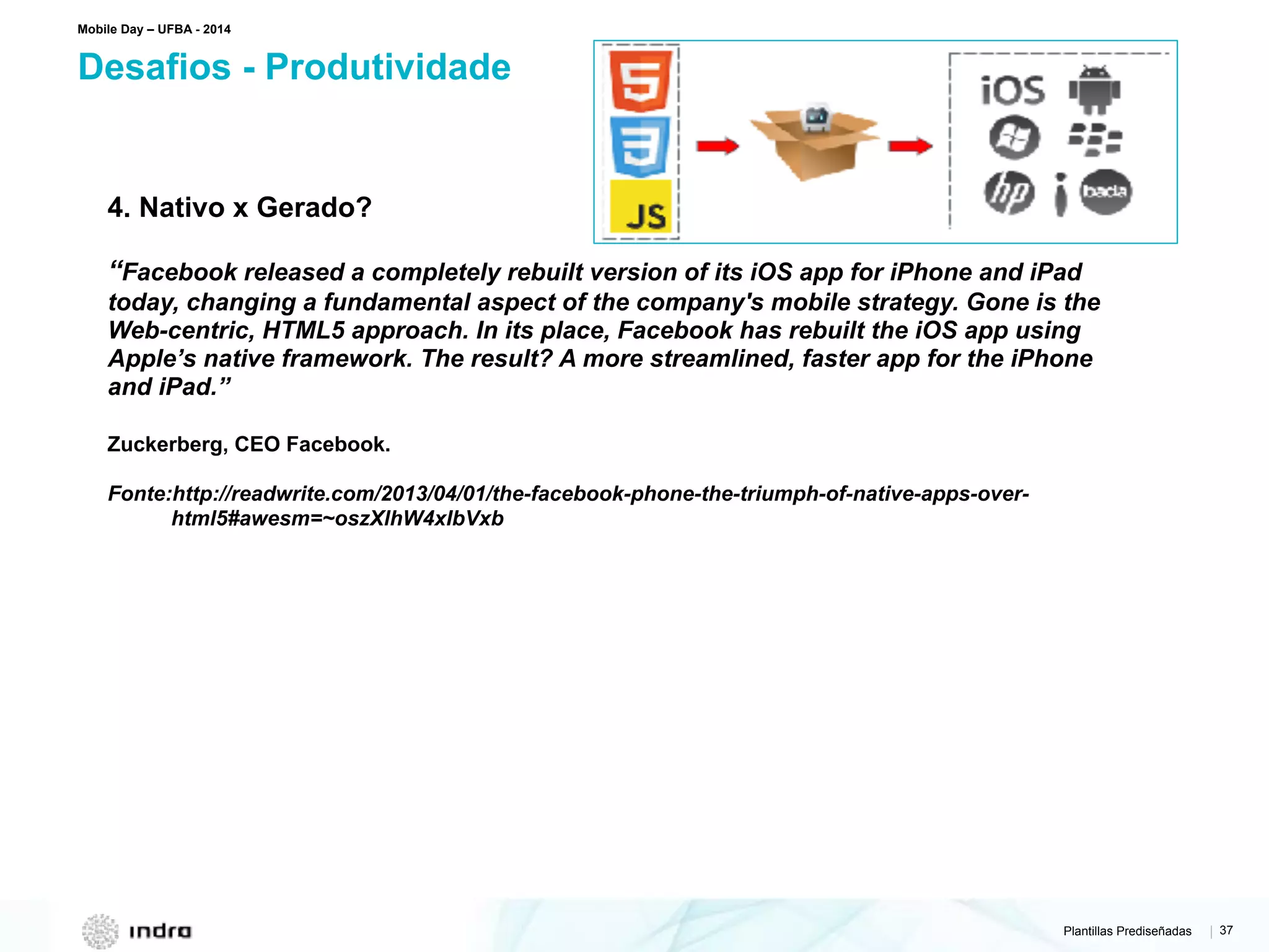 Plantillas Prediseñadas | 37
Desafios - Produtividade
Mobile Day – UFBA - 2014
4. Nativo x Gerado?
“Facebook released a completely rebuilt version of its iOS app for iPhone and iPad
today, changing a fundamental aspect of the company's mobile strategy. Gone is the
Web-centric, HTML5 approach. In its place, Facebook has rebuilt the iOS app using
Apple’s native framework. The result? A more streamlined, faster app for the iPhone
and iPad.”
Zuckerberg, CEO Facebook.
Fonte:http://readwrite.com/2013/04/01/the-facebook-phone-the-triumph-of-native-apps-over-
html5#awesm=~oszXlhW4xIbVxb
 