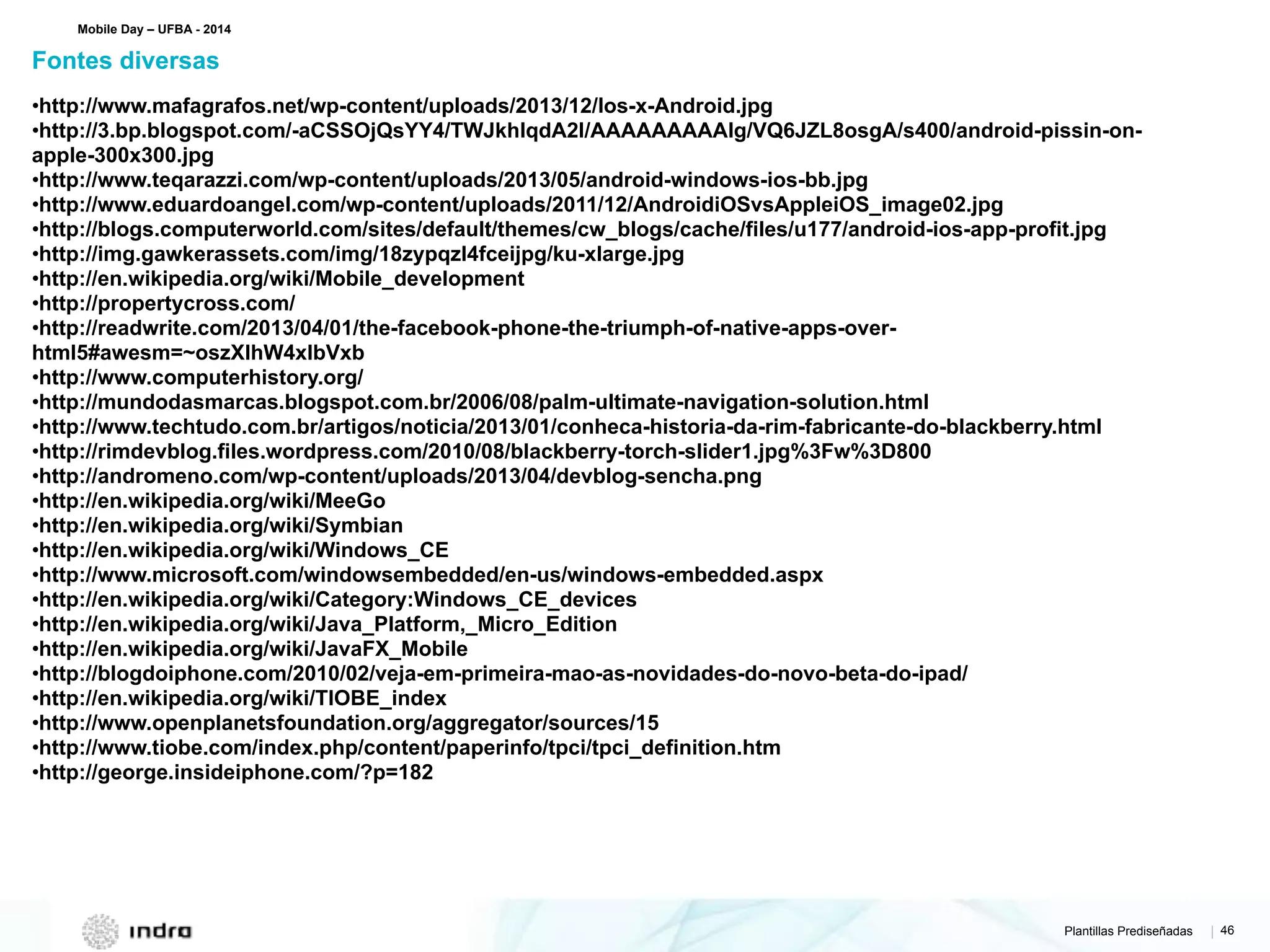 Plantillas Prediseñadas | 46
•http://www.mafagrafos.net/wp-content/uploads/2013/12/Ios-x-Android.jpg
•http://3.bp.blogspot.com/-aCSSOjQsYY4/TWJkhIqdA2I/AAAAAAAAAIg/VQ6JZL8osgA/s400/android-pissin-on-
apple-300x300.jpg
•http://www.teqarazzi.com/wp-content/uploads/2013/05/android-windows-ios-bb.jpg
•http://www.eduardoangel.com/wp-content/uploads/2011/12/AndroidiOSvsAppleiOS_image02.jpg
•http://blogs.computerworld.com/sites/default/themes/cw_blogs/cache/files/u177/android-ios-app-profit.jpg
•http://img.gawkerassets.com/img/18zypqzl4fceijpg/ku-xlarge.jpg
•http://en.wikipedia.org/wiki/Mobile_development
•http://propertycross.com/
•http://readwrite.com/2013/04/01/the-facebook-phone-the-triumph-of-native-apps-over-
html5#awesm=~oszXlhW4xIbVxb
•http://www.computerhistory.org/
•http://mundodasmarcas.blogspot.com.br/2006/08/palm-ultimate-navigation-solution.html
•http://www.techtudo.com.br/artigos/noticia/2013/01/conheca-historia-da-rim-fabricante-do-blackberry.html
•http://rimdevblog.files.wordpress.com/2010/08/blackberry-torch-slider1.jpg%3Fw%3D800
•http://andromeno.com/wp-content/uploads/2013/04/devblog-sencha.png
•http://en.wikipedia.org/wiki/MeeGo
•http://en.wikipedia.org/wiki/Symbian
•http://en.wikipedia.org/wiki/Windows_CE
•http://www.microsoft.com/windowsembedded/en-us/windows-embedded.aspx
•http://en.wikipedia.org/wiki/Category:Windows_CE_devices
•http://en.wikipedia.org/wiki/Java_Platform,_Micro_Edition
•http://en.wikipedia.org/wiki/JavaFX_Mobile
•http://blogdoiphone.com/2010/02/veja-em-primeira-mao-as-novidades-do-novo-beta-do-ipad/
•http://en.wikipedia.org/wiki/TIOBE_index
•http://www.openplanetsfoundation.org/aggregator/sources/15
•http://www.tiobe.com/index.php/content/paperinfo/tpci/tpci_definition.htm
•http://george.insideiphone.com/?p=182
Fontes diversas
Mobile Day – UFBA - 2014
 