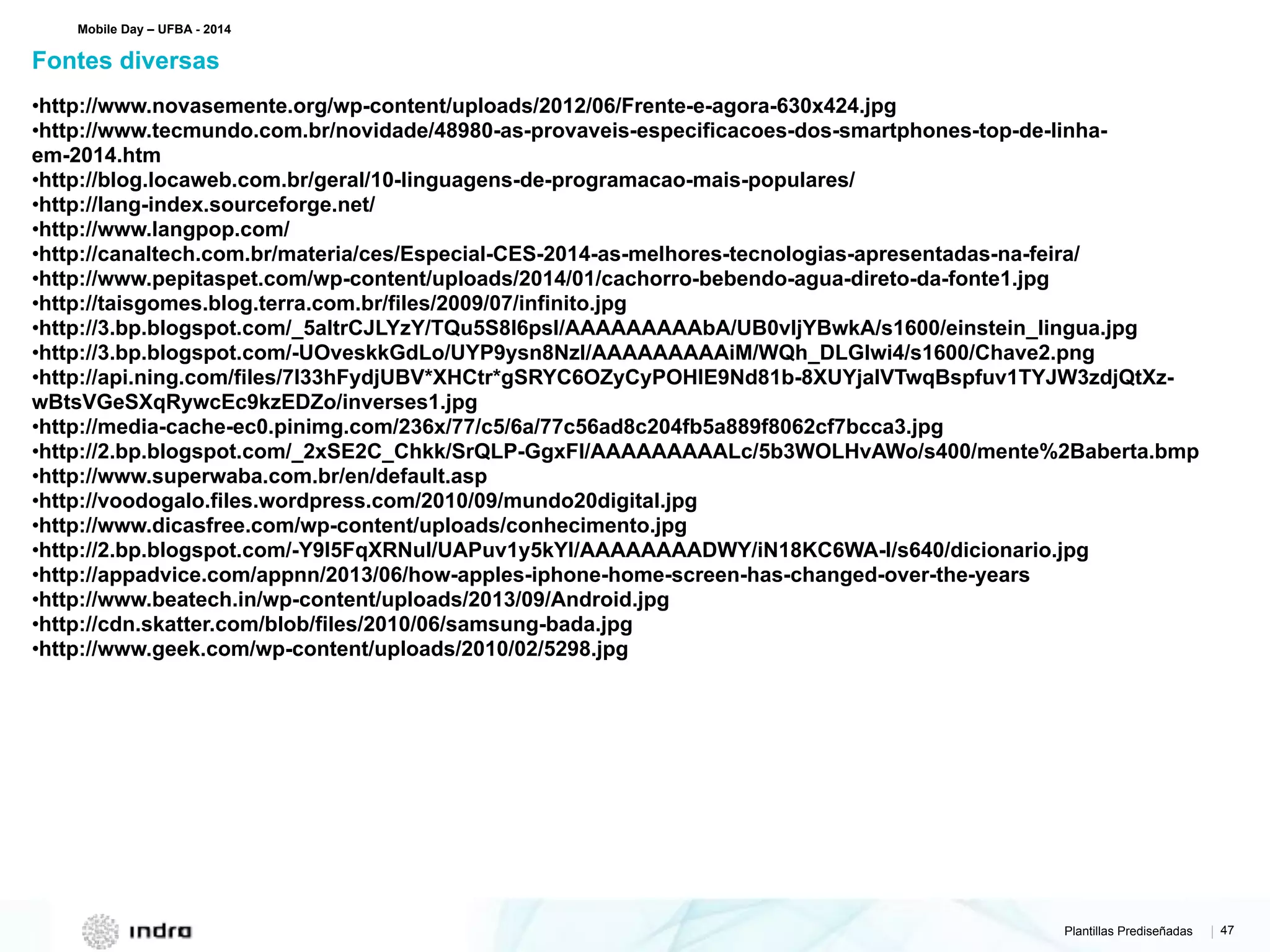 Plantillas Prediseñadas | 47
•http://www.novasemente.org/wp-content/uploads/2012/06/Frente-e-agora-630x424.jpg
•http://www.tecmundo.com.br/novidade/48980-as-provaveis-especificacoes-dos-smartphones-top-de-linha-
em-2014.htm
•http://blog.locaweb.com.br/geral/10-linguagens-de-programacao-mais-populares/
•http://lang-index.sourceforge.net/
•http://www.langpop.com/
•http://canaltech.com.br/materia/ces/Especial-CES-2014-as-melhores-tecnologias-apresentadas-na-feira/
•http://www.pepitaspet.com/wp-content/uploads/2014/01/cachorro-bebendo-agua-direto-da-fonte1.jpg
•http://taisgomes.blog.terra.com.br/files/2009/07/infinito.jpg
•http://3.bp.blogspot.com/_5altrCJLYzY/TQu5S8I6psI/AAAAAAAAAbA/UB0vIjYBwkA/s1600/einstein_lingua.jpg
•http://3.bp.blogspot.com/-UOveskkGdLo/UYP9ysn8NzI/AAAAAAAAAiM/WQh_DLGIwi4/s1600/Chave2.png
•http://api.ning.com/files/7l33hFydjUBV*XHCtr*gSRYC6OZyCyPOHlE9Nd81b-8XUYjaIVTwqBspfuv1TYJW3zdjQtXz-
wBtsVGeSXqRywcEc9kzEDZo/inverses1.jpg
•http://media-cache-ec0.pinimg.com/236x/77/c5/6a/77c56ad8c204fb5a889f8062cf7bcca3.jpg
•http://2.bp.blogspot.com/_2xSE2C_Chkk/SrQLP-GgxFI/AAAAAAAAALc/5b3WOLHvAWo/s400/mente%2Baberta.bmp
•http://www.superwaba.com.br/en/default.asp
•http://voodogalo.files.wordpress.com/2010/09/mundo20digital.jpg
•http://www.dicasfree.com/wp-content/uploads/conhecimento.jpg
•http://2.bp.blogspot.com/-Y9I5FqXRNuI/UAPuv1y5kYI/AAAAAAAADWY/iN18KC6WA-I/s640/dicionario.jpg
•http://appadvice.com/appnn/2013/06/how-apples-iphone-home-screen-has-changed-over-the-years
•http://www.beatech.in/wp-content/uploads/2013/09/Android.jpg
•http://cdn.skatter.com/blob/files/2010/06/samsung-bada.jpg
•http://www.geek.com/wp-content/uploads/2010/02/5298.jpg
Fontes diversas
Mobile Day – UFBA - 2014
 