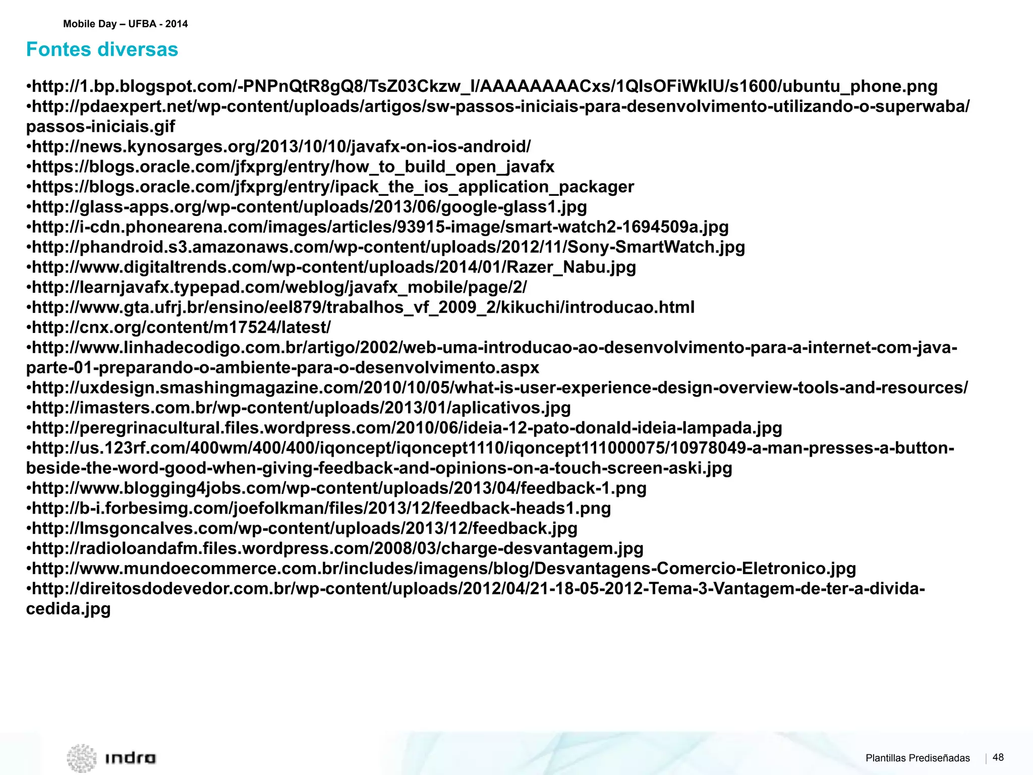 Plantillas Prediseñadas | 48
•http://1.bp.blogspot.com/-PNPnQtR8gQ8/TsZ03Ckzw_I/AAAAAAAACxs/1QlsOFiWkIU/s1600/ubuntu_phone.png
•http://pdaexpert.net/wp-content/uploads/artigos/sw-passos-iniciais-para-desenvolvimento-utilizando-o-superwaba/
passos-iniciais.gif
•http://news.kynosarges.org/2013/10/10/javafx-on-ios-android/
•https://blogs.oracle.com/jfxprg/entry/how_to_build_open_javafx
•https://blogs.oracle.com/jfxprg/entry/ipack_the_ios_application_packager
•http://glass-apps.org/wp-content/uploads/2013/06/google-glass1.jpg
•http://i-cdn.phonearena.com/images/articles/93915-image/smart-watch2-1694509a.jpg
•http://phandroid.s3.amazonaws.com/wp-content/uploads/2012/11/Sony-SmartWatch.jpg
•http://www.digitaltrends.com/wp-content/uploads/2014/01/Razer_Nabu.jpg
•http://learnjavafx.typepad.com/weblog/javafx_mobile/page/2/
•http://www.gta.ufrj.br/ensino/eel879/trabalhos_vf_2009_2/kikuchi/introducao.html
•http://cnx.org/content/m17524/latest/
•http://www.linhadecodigo.com.br/artigo/2002/web-uma-introducao-ao-desenvolvimento-para-a-internet-com-java-
parte-01-preparando-o-ambiente-para-o-desenvolvimento.aspx
•http://uxdesign.smashingmagazine.com/2010/10/05/what-is-user-experience-design-overview-tools-and-resources/
•http://imasters.com.br/wp-content/uploads/2013/01/aplicativos.jpg
•http://peregrinacultural.files.wordpress.com/2010/06/ideia-12-pato-donald-ideia-lampada.jpg
•http://us.123rf.com/400wm/400/400/iqoncept/iqoncept1110/iqoncept111000075/10978049-a-man-presses-a-button-
beside-the-word-good-when-giving-feedback-and-opinions-on-a-touch-screen-aski.jpg
•http://www.blogging4jobs.com/wp-content/uploads/2013/04/feedback-1.png
•http://b-i.forbesimg.com/joefolkman/files/2013/12/feedback-heads1.png
•http://lmsgoncalves.com/wp-content/uploads/2013/12/feedback.jpg
•http://radioloandafm.files.wordpress.com/2008/03/charge-desvantagem.jpg
•http://www.mundoecommerce.com.br/includes/imagens/blog/Desvantagens-Comercio-Eletronico.jpg
•http://direitosdodevedor.com.br/wp-content/uploads/2012/04/21-18-05-2012-Tema-3-Vantagem-de-ter-a-divida-
cedida.jpg
Fontes diversas
Mobile Day – UFBA - 2014
 