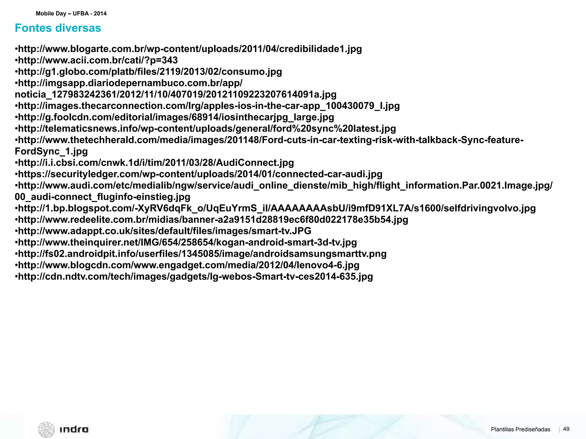 Plantillas Prediseñadas | 49
•http://www.blogarte.com.br/wp-content/uploads/2011/04/credibilidade1.jpg
•http://www.acii.com.br/cati/?p=343
•http://g1.globo.com/platb/files/2119/2013/02/consumo.jpg
•http://imgsapp.diariodepernambuco.com.br/app/
noticia_127983242361/2012/11/10/407019/20121109223207614091a.jpg
•http://images.thecarconnection.com/lrg/apples-ios-in-the-car-app_100430079_l.jpg
•http://g.foolcdn.com/editorial/images/68914/iosinthecarjpg_large.jpg
•http://telematicsnews.info/wp-content/uploads/general/ford%20sync%20latest.jpg
•http://www.thetechherald.com/media/images/201148/Ford-cuts-in-car-texting-risk-with-talkback-Sync-feature-
FordSync_1.jpg
•http://i.i.cbsi.com/cnwk.1d/i/tim/2011/03/28/AudiConnect.jpg
•https://securityledger.com/wp-content/uploads/2014/01/connected-car-audi.jpg
•http://www.audi.com/etc/medialib/ngw/service/audi_online_dienste/mib_high/flight_information.Par.0021.Image.jpg/
00_audi-connect_fluginfo-einstieg.jpg
•http://1.bp.blogspot.com/-XyRV6dqFk_o/UqEuYrmS_iI/AAAAAAAAsbU/i9mfD91XL7A/s1600/selfdrivingvolvo.jpg
•http://www.redeelite.com.br/midias/banner-a2a9151d28819ec6f80d022178e35b54.jpg
•http://www.adappt.co.uk/sites/default/files/images/smart-tv.JPG
•http://www.theinquirer.net/IMG/654/258654/kogan-android-smart-3d-tv.jpg
•http://fs02.androidpit.info/userfiles/1345085/image/androidsamsungsmarttv.png
•http://www.blogcdn.com/www.engadget.com/media/2012/04/lenovo4-6.jpg
•http://cdn.ndtv.com/tech/images/gadgets/lg-webos-Smart-tv-ces2014-635.jpg
Fontes diversas
Mobile Day – UFBA - 2014
 