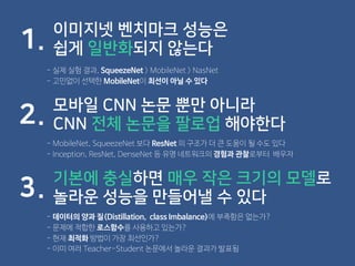 이미지넷 벤치마크 성능은
쉽게 일반화되지 않는다1.
- 실제 실험 결과, SqueezeNet > MobileNet > NasNet
- 고민없이 선택한 MobileNet이 최선이 아닐 수 있다
모바일 CNN 논문 뿐만 아니라
CNN 전체 논문을 팔로업 해야한다2.
- MobileNet, SqueezeNet 보다 ResNet 의 구조가 더 큰 도움이 될 수도 있다
- Inception, ResNet, DenseNet 등 유명 네트워크의 경험과 관찰로부터 배우자
기본에 충실하면 매우 작은 크기의 모델로
놀라운 성능을 만들어낼 수 있다3.
- 데이터의 양과 질(Distillation, class Imbalance)에 부족함은 없는가?
- 문제에 적합한 로스함수를 사용하고 있는가?
- 현재 최적화 방법이 가장 최선인가?
- 이미 여러 Teacher-Student 논문에서 놀라운 결과가 발표됨
 