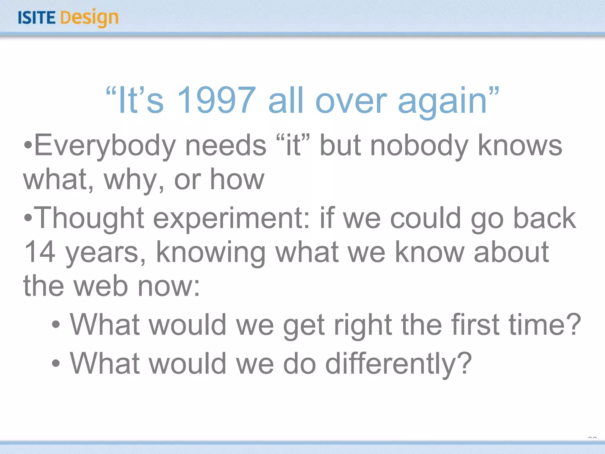 “ It’s 1997 all over again” Everybody needs “it” but nobody knows what, why, or how Thought experiment: if we could go back 14 years, knowing what we know about the web now: What would we get right the first time? What would we do differently? 