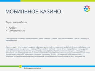 2014 
ЗАДАЧИ И ПРОБЛЕМЫ: 
• приложение должно стабильно работать, решать задачи 
пользователя и красиво выглядеть 
золотая формула "качественный код + UX” 
• приложение должно решать маркетинговые задачи: 
1. каналы коммуникации (лояльность) 
2. новые рынки продаж (рост бизнес-показателей: приложения 
должны и могут зарабатывать бизнесу деньги — снижая затраты на 
офлайн-обслуживание, на колл-центры, офисы продаж и пр., 
осуществляя допродажи услуг) 
У банков считается крутым показателем 24 обращения к приложению в 
месяц. 24 — это почти каждый день. То есть мобильный банк — это 
уже как соцсеть, как Facebook. 
 