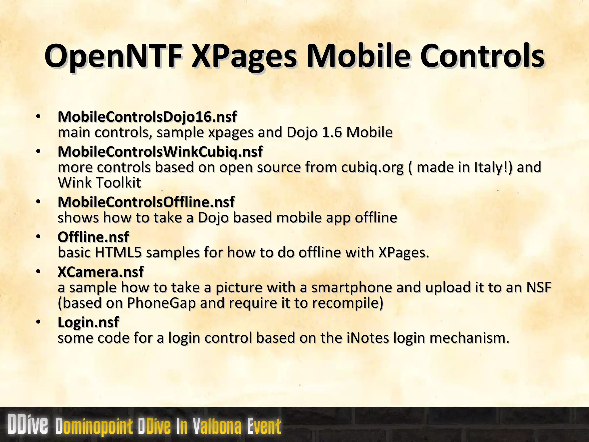 OpenNTF XPages Mobile Controls MobileControlsDojo16.nsf main controls, sample xpages and Dojo 1.6 Mobile  MobileControlsWinkCubiq.nsf more controls based on open source from cubiq.org ( made in Italy!) and Wink Toolkit MobileControlsOffline.nsf  shows how to take a Dojo based mobile app offline Offline.nsf basic HTML5 samples for how to do offline with XPages. XCamera.nsf a sample how to take a picture with a smartphone and upload it to an NSF (based on PhoneGap and require it to recompile) Login.nsf some code for a login control based on the iNotes login mechanism. 