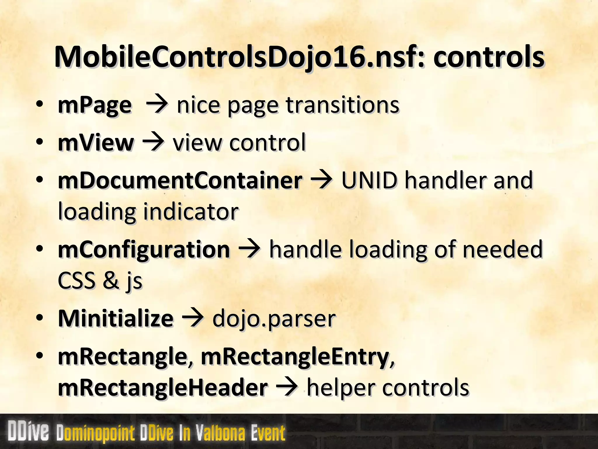 MobileControlsDojo16.nsf: controls mPage     nice page transitions mView     view control mDocumentContainer     UNID handler and loading indicator mConfiguration     handle loading of needed CSS & js Minitialize    dojo.parser mRectangle ,  mRectangleEntry ,  mRectangleHeader    helper controls 