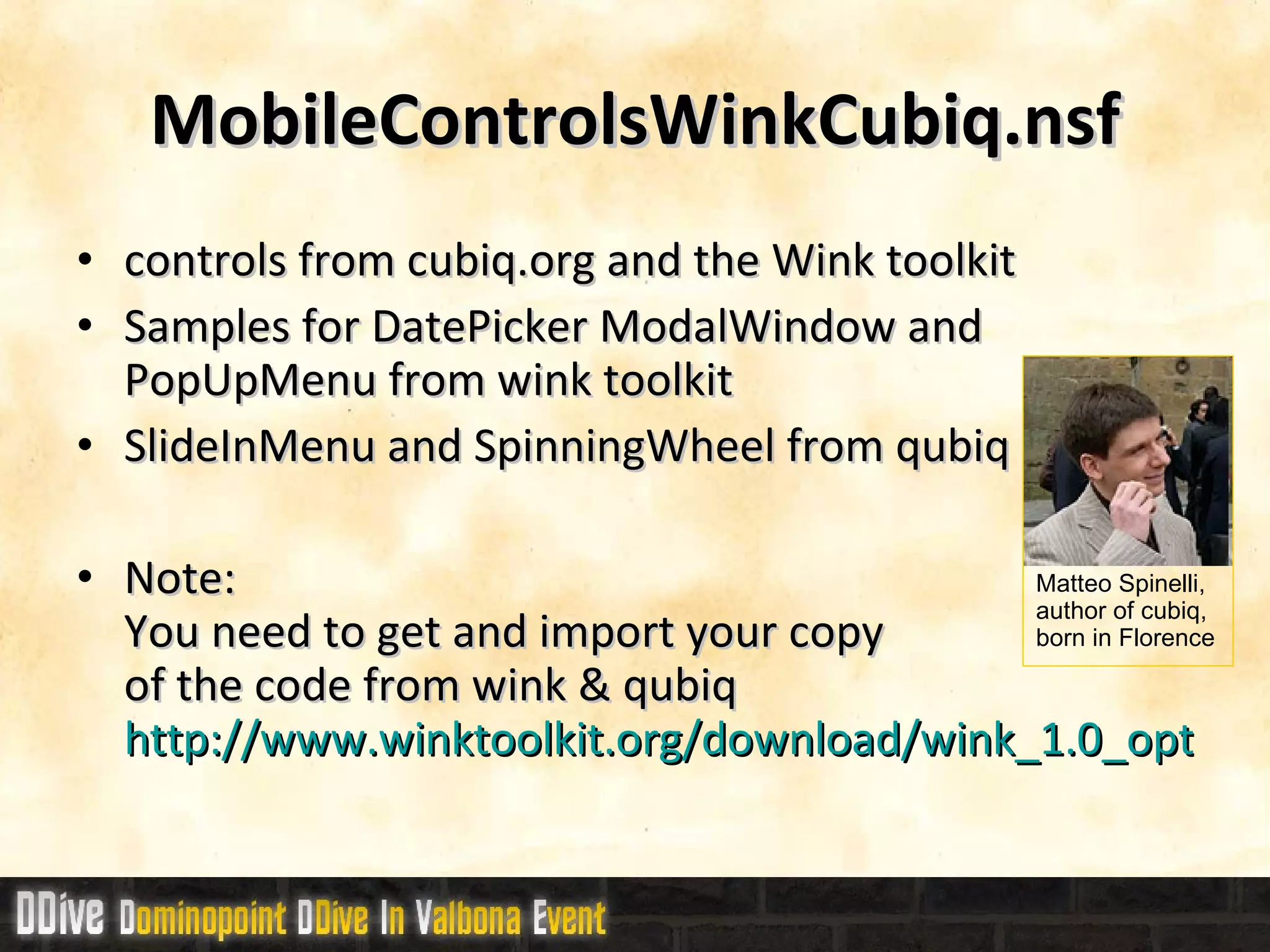 MobileControlsWinkCubiq.nsf controls from cubiq.org and the Wink toolkit Samples for DatePicker ModalWindow and PopUpMenu from wink toolkit SlideInMenu and SpinningWheel from qubiq Note: You need to get and import your copy  of the code from wink & qubiq http://www.winktoolkit.org/download/wink_1.0_optimized.zip Matteo Spinelli,  author of cubiq,  born in Florence 