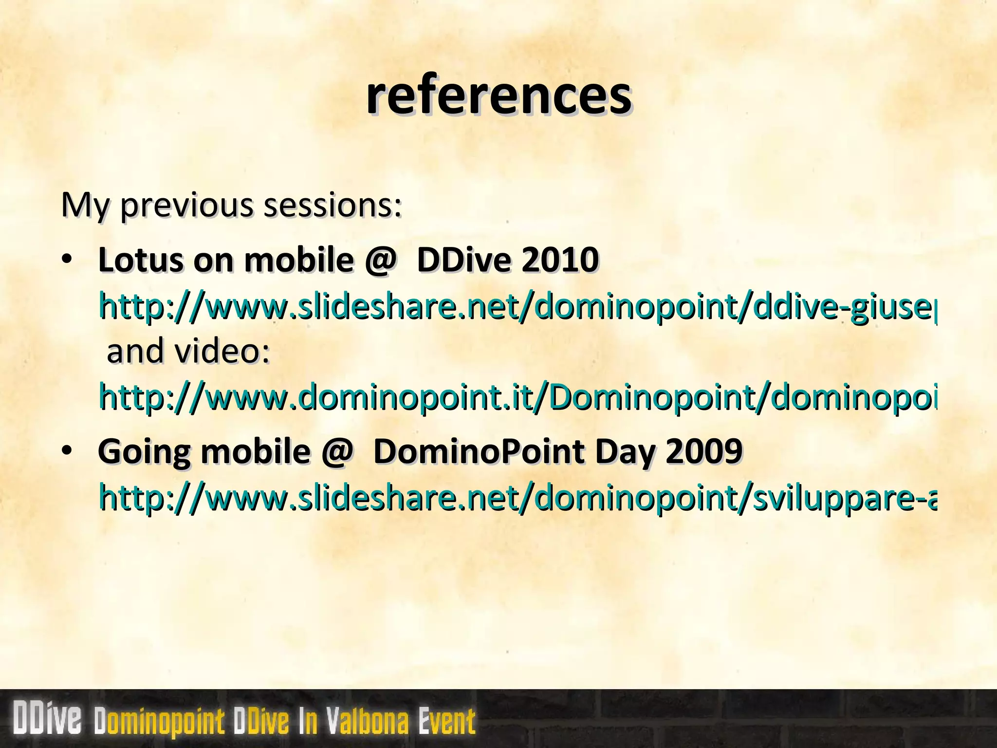 references My previous sessions: Lotus on mobile @  DDive 2010 http://www.slideshare.net/dominopoint/ddive-giuseppe-grasso-mobile-su-lotus  and video:  http://www.dominopoint.it/Dominopoint/dominopoint_blog.nsf/dx/ddive-il-video-di-sviluppo-mobile Going mobile @  DominoPoint Day 2009 http://www.slideshare.net/dominopoint/sviluppare-applicazioni-domino-web-per-dispositivi-mobili 