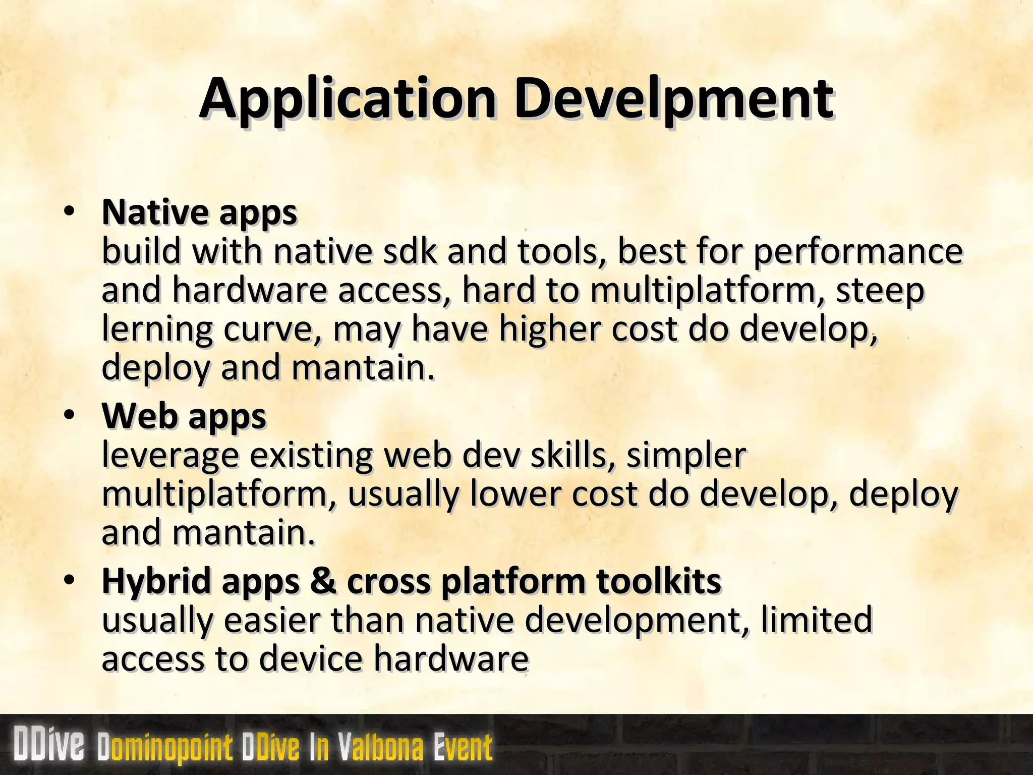 Application Develpment Native apps build with native sdk and tools, best for performance and hardware access, hard to multiplatform, steep lerning curve, may have higher cost do develop, deploy and mantain. Web apps leverage existing web dev skills, simpler multiplatform, usually lower cost do develop, deploy and mantain. Hybrid  apps & cross platform toolkits usually easier than native development, limited access to device hardware 