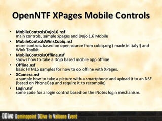 OpenNTF XPages Mobile Controls MobileControlsDojo16.nsf main controls, sample xpages and Dojo 1.6 Mobile  MobileControlsWinkCubiq.nsf more controls based on open source from cubiq.org ( made in Italy!) and Wink Toolkit MobileControlsOffline.nsf  shows how to take a Dojo based mobile app offline Offline.nsf basic HTML5 samples for how to do offline with XPages. XCamera.nsf a sample how to take a picture with a smartphone and upload it to an NSF (based on PhoneGap and require it to recompile) Login.nsf some code for a login control based on the iNotes login mechanism. 
