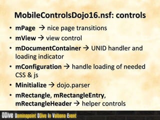 MobileControlsDojo16.nsf: controls mPage     nice page transitions mView     view control mDocumentContainer     UNID handler and loading indicator mConfiguration     handle loading of needed CSS & js Minitialize    dojo.parser mRectangle ,  mRectangleEntry ,  mRectangleHeader    helper controls 