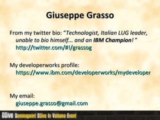 Giuseppe Grasso From my twitter bio: “ Technologist, Italian LUG leader, unable to bio himself... and an  IBM Champion !  ” http://twitter.com/#!/grassog My developerworks profile:  https://www.ibm.com/developerworks/mydeveloperworks/profiles/user/GiuseppeGrasso My email:  [email_address] 