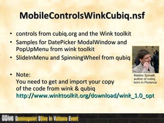 MobileControlsWinkCubiq.nsf controls from cubiq.org and the Wink toolkit Samples for DatePicker ModalWindow and PopUpMenu from wink toolkit SlideInMenu and SpinningWheel from qubiq Note: You need to get and import your copy  of the code from wink & qubiq http://www.winktoolkit.org/download/wink_1.0_optimized.zip Matteo Spinelli,  author of cubiq,  born in Florence 