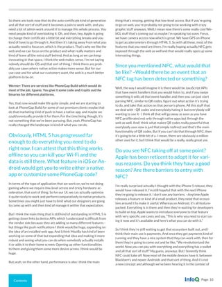 Contents Page 10
So there are tools now that do the auto-certificate kind of generation
and all that sort of stuff and it becomes a pain to work with, and you
need a lot of admin work around it to manage this whole process. You
need people kind of overlooking it. Oh, and then, hey, Apple is going
to change their certificate a little bit and everything breaks and you
kind of have to go through it. And then it’s taking away from what you
actually need to focus on, which is the product. That’s why we like the
web and we can focus on the product and what really matters and
kind of leave all the extra stuff behind. And as long as we can keep
innovating in that space, I think the web makes sense. I’m not saying
nobody should do iOS and that sort of thing. I think there are prob-
ably use cases where native action makes more sense. But for our
use case and for what our customers want, the web is a much better
platform to be on.
Werner: There are services like PhoneGap Build which would do
most of the job, I guess. You give it some code and it spits out the
binaries for different platforms.
Yes, that now would make life quite simple, and we are starting to
look at PhoneGap Build for some of our premium clients maybe that
do that marketing kind of push to have a native app, and maybe we
could eventually provide it for them. For the time being though, it’s
not something that we’ve been pursuing. But, yeah, PhoneGap has
really changed the landscape in kind of what you can do.
Obviously, HTML 5 has progressed far
enough to do everything you need to do
right now. I can attest that this thing works
offline so you can kill your Wi-Fi and the
data is still there. What feature in iOS or An-
droid would get you to write either a native
app or customize some PhoneGap code?
In terms of the type of application that we work on, we’re not doing
gaming where we require low-level access and crazy hardware ac-
celeration, that sort of thing. So for our UI, we can actually optimize
it quite nicely to work and perform comparatively to native products.
Sometimes you might just have to limit what our designers are going
to come up with and then kind of manage it within that expectation.
But I think the main thing that is still kind of outstanding in HTML 5 is
getting closer links to device APIs which I understand is difficult from
the vendor side because they are adding so many different features -
but things like push notifications I think would be huge, expanding on
the idea of an installed web app. And I think Mozilla has kind of been
working on some of that but expanding that idea and making it more
robust and seeing what you can do when somebody actually installs
it or adds it to their home screen. Opening up other functionalities
to them and giving them some more device access I think would be
huge.
But yeah, on the other hand, performance is also I think the main
thing that’s missing, getting that low-level access. But if you’re going
to go on web, you’re probably not going to be working with crazy
graphic stuff anyways. Well, I mean now there’s some really cool We-
bGL stuff that’s coming out so maybe I’m speaking too soon. Forus,
we have camera access now which is great. We have GPS on iPhone
to get accelerometers through HTML 5. So with all these, most of the
features that you need are there. I’m really hoping actually NFC gets
exposed through the web as well and that would really open up some
interesting things.
Since you mentioned NFC, what would that
be like? –Would there be an event that an
NFC tag has been detected or something?
Well, the way I would imagine it is there would be JavaScript APIs
that have event handlers that you would listen to, and if you swipe
something it will call that event handler and then you can just start
parsing NFC, similar to QR codes, figure out what action it’s trying
to do, and take that action on that person’s phone. All this stuff that
we deal with - QR codes and everybody hating it but everybody still
wanting to use it - I think all that will go away as soon as you have
NFC proliferated not only through native apps but through the
web as well. And I think what makes QR codes really powerful that
everybody uses now is just that simple redirect and that’s the main
functionality of QR codes. But if you can’t do that through NFC, then
it’s going to be a little bit of a -I mean, there are obviously a million
other uses for it, but I think that would be a really, really great use.
Do you see NFC taking off at some point?
Apple has been reticent to adopt it for vari-
ous reasons. Do you think they have a good
reason? Are there barriers to entry with
NFC?
I’m really surprised actually. I thought with the iPhone 5 release, they
would have released it. I’m still hopeful that with the next iPhone
they’re going to release it. I don’t see any barriers. –Anytime Apple
releases a feature or kind of a small product, they need that ecosys-
tem around it to make it useful. Whereas on Android, it’s all feature-
packed. Everything is in there and then they’re waiting for developers
to build on top. Apple wants to introduce everyone to that feature
with very specific use cases and say, “This is why you need to start us-
ing it now and it’s available and here’s what you can do with it.”
So I think they’re still waiting to get that ecosystem built out, and I
think their main use is payments. And once they get payments kind of
running and they have a nice system that they can work with, then for
them they’re going to come out and be like, “We revolutionized the
world. Now you can pay with everything and everything has a wallet
and all that sort of stuff.” My guess, anyways. But I honestly think
NFC could take off. Now most of the mobile devices have it, between
Blackberry and newer Androids and that sort of thing. And it’s not
a new concept and although we’ve been hearing it in the context of
 