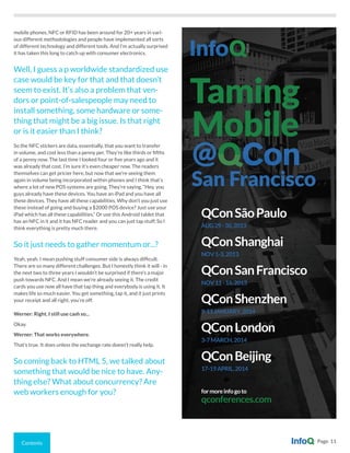 Contents Page 11
mobile phones, NFC or RFID has been around for 20+ years in vari-
ous different methodologies and people have implemented all sorts
of different technology and different tools. And I’m actually surprised
it has taken this long to catch up with consumer electronics.
Well, I guess a p worldwide standardized use
case would be key for that and that doesn’t
seem to exist. It’s also a problem that ven-
dors or point-of-salespeople may need to
install something, some hardware or some-
thing that might be a big issue. Is that right
or is it easier than I think?
So the NFC stickers are data, essentially, that you want to transfer
in volume, and cost less than a penny per. They’re like thirds or fifths
of a penny now. The last time I looked four or five years ago and it
was already that cost. I’m sure it’s even cheaper now. The readers
themselves can get pricier here, but now that we’re seeing them
again in volume being incorporated within phones and I think that’s
where a lot of new POS systems are going. They’re saying, “Hey, you
guys already have these devices. You have an iPad and you have all
these devices. They have all these capabilities. Why don’t you just use
these instead of going and buying a $2000 POS device? Just use your
iPad which has all these capabilities.” Or use this Android tablet that
has an NFC in it and it has NFC reader and you can just tap stuff. So I
think everything is pretty much there.
So it just needs to gather momentum or...?
Yeah, yeah. I mean pushing stuff consumer side is always difficult.
There are so many different challenges. But I honestly think it will - in
the next two to three years I wouldn’t be surprised if there’s a major
push towards NFC. And I mean we’re already seeing it. The credit
cards you use now all have that tap thing and everybody is using it. It
makes life so much easier. You get something, tap it, and it just prints
your receipt and all right, you’re off.
Werner: Right. I still use cash so...
Okay.
Werner: That works everywhere.
That’s true. It does unless the exchange rate doesn’t really help.
So coming back to HTML 5, we talked about
something that would be nice to have. Any-
thing else? What about concurrency? Are
web workers enough for you?
San Francisco
Taming
Mobile
QConSãoPaulo
AUG29-30,2013
QConShanghai
NOV1-3,2013
QConSanFrancisco
NOV11-15,2013
QConShenzhen
9-11JANUARY,2014
QConLondon
3-7MARCH,2014
QConBeijing
17-19APRIL,2014
formoreinfogoto
qconferences.com
@
 