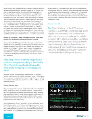 Contents Page 13
We do run into that. Right now we’re actually still using just localStor-
age and obviously that’s very limited in size and we are running into
that. I’m glad to see now that the IndexedDB shim and polyfill are
kind of matured to a point where a lot of people are using it. Well,
the shim has kind of Facebook support as well and they’ve been
using it in production. So it’s a great way to start making use of Web
SQL and IndexedDB to get a lot more space to play with. With those
technologies,I hope that stays the same where there’s no specific
set limit, but you can always ping the user and ask for more informa-
tion. And I think that that’s a really good way to approach this. Every
website is going to be different, but some websites are just very
data-heavy apps and they require to allow people to store that but
ask the user kind of how they like to proceed. Yeah, I think now we’re
kind of slowly transitioning that way as well. We see that we have the
capability to kind of play with both and have it work fine across those.
Werner: So I guess that’s one of the big advantages of native apps
because they don’t have to ask the user for more memory.
Yeah, yeah, exactly. Although even with native apps you run into a
problem if you are updating, if you are keeping kind of a dynamic app
and you’re updating stuff over the wire and you have to update this
and that sort of thing, it’s still very heavy process. Most apps that I
see have to block the user flow, update what they need. I mean, it
doesn’t have to be this way, but most of them are. Whereas with web,
we’ve already dealt with all those issues and keep the user experi-
ence much nicer.
So to wrap this up, are there any particular
platforms that you’re looking at like Firefox
OS or Tizen? Are you looking forward to
them or are they going to introduce prob-
lems?
I wouldn’t say that there are specific platforms that I’m looking at
because mainly as much as we’d like to be super forward-thinking, we
have most of our users are still very legacy using -- I mean, we look at
our analytics and we get sad every time we see IE 5.5 still pop up. Not
that many, but it’s --
Werner: You poor man...
Hey and our apps still support it. So I look forward to what the future
brings, and I can see where the vendors are going. They have been
very good at listening to the application developers like us and kind
of what we face. I think one of the biggest issues on mobile is still the
login and authentication through mobile and the mistakes people
make, the lack of attention span they have to deal with authentica-
tion systems and that sort of thing.
So I’m really looking forward to Mozilla’s Persona project and seeing
how that picks up. For us, we’ve been tweaking our user experience
on our login page and many people as soon as they get to a login page,
they just drop the app. They don’t want to do data entry on a phone,
and I think that sort of thing would be really helpful. But in terms of
what’s coming out, I think there have been so many advancements
in terms of the platforms and how Chrome and now Safari have sped
up JavaScript on mobile because there really is orders of magnitude
difference in performance on mobile browsers in JavaScript and
desktop. So that’s slowly being shrunk down and that’s really promis-
ing to see. We’re just excited that that’s continually happening that
innovation is going.
View online on InfoQ.
Bio: Bijan ( @bijanv ) is the CTO and co-
founder at EventMobi, the largest app-build-
ing platform for events and conferences,
where he bridges the gap between mobile-
web and native platforms and has spent four
years deploying large-scale cross-platform
mobile-web apps. Before EventMobi, He
built an award-winning iOS app, was part of
the AMD discrete graphics, and founded a
real-time-RFID-tracking consultancy.
SanFrancisco
NOV11-15,2013
SAVE$100WHENYOUREGISTER
WITHPROMOCODE“MOBILE”
Over100speakers|15concurrenttracks
KeyTopics:Mobile,Agile,Cloud.HTML5,JVM,BigData,Web
2013
 