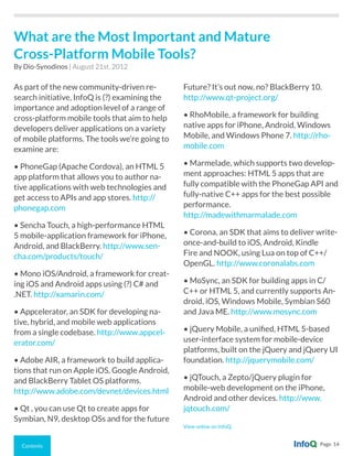 Contents Page 14
As part of the new community-driven re-
search initiative, InfoQ is (?) examining the
importance and adoption level of a range of
cross-platform mobile tools that aim to help
developers deliver applications on a variety
of mobile platforms. The tools we’re going to
examine are:
• PhoneGap (Apache Cordova), an HTML 5
app platform that allows you to author na-
tive applications with web technologies and
get access to APIs and app stores. http://
phonegap.com
• Sencha Touch, a high-performance HTML
5 mobile-application framework for iPhone,
Android, and BlackBerry. http://www.sen-
cha.com/products/touch/
• Mono iOS/Android, a framework for creat-
ing iOS and Android apps using (?) C# and
.NET. http://xamarin.com/
• Appcelerator, an SDK for developing na-
tive, hybrid, and mobile web applications
from a single codebase. http://www.appcel-
erator.com/
• Adobe AIR, a framework to build applica-
tions that run on Apple iOS, Google Android,
and BlackBerry Tablet OS platforms.
http://www.adobe.com/devnet/devices.html
• Qt , you can use Qt to create apps for
Symbian, N9, desktop OSs and for the future
Future? It’s out now, no? BlackBerry 10.
http://www.qt-project.org/
• RhoMobile, a framework for building
native apps for iPhone, Android, Windows
Mobile, and Windows Phone 7. http://rho-
mobile.com
• Marmelade, which supports two develop-
ment approaches: HTML 5 apps that are
fully compatible with the PhoneGap API and
fully-native C++ apps for the best possible
performance.
http://madewithmarmalade.com
• Corona, an SDK that aims to deliver write-
once-and-build to iOS, Android, Kindle
Fire and NOOK, using Lua on top of C++/
OpenGL. http://www.coronalabs.com
• MoSync, an SDK for building apps in C/
C++ or HTML 5, and currently supports An-
droid, iOS, Windows Mobile, Symbian S60
and Java ME. http://www.mosync.com
• jQuery Mobile, a unified, HTML 5-based
user-interface system for mobile-device
platforms, built on the jQuery and jQuery UI
foundation. http://jquerymobile.com/
• jQTouch, a Zepto/jQuery plugin for
mobile-web development on the iPhone,
Android and other devices. http://www.
jqtouch.com/
View online on InfoQ.
What are the Most Important and Mature
Cross-Platform Mobile Tools?
By Dio-Synodinos | August 21st, 2012
 