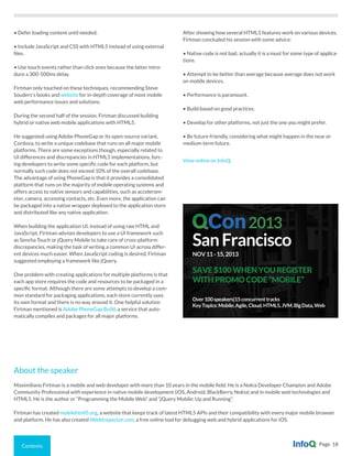 Contents Page 18
• Defer loading content until needed.
• Include JavaScript and CSS with HTML5 instead of using external
files.
• Use touch events rather than click ones because the latter intro-
duce a 300-500ms delay.
Firtman only touched on these techniques, recommending Steve
Souders’s books and website for in-depth coverage of most mobile
web performance issues and solutions.
During the second half of the session, Firtman discussed building
hybrid or native web mobile applications with HTML5.
He suggested using Adobe PhoneGap or its open-source variant,
Cordova, to write a unique codebase that runs on all major mobile
platforms. There are some exceptions though, especially related to
UI differences and discrepancies in HTML5 implementations, forc-
ing developers to write some specific code for each platform, but
normally such code does not exceed 10% of the overall codebase.
The advantage of using PhoneGap is that it provides a consolidated
platform that runs on the majority of mobile operating systems and
offers access to native sensors and capabilities, such as accelerom-
eter, camera, accessing contacts, etc. Even more, the application can
be packaged into a native wrapper deployed to the application store
and distributed like any native application.
When building the application UI, instead of using raw HTML and
JavaScript, Firtman advises developers to use a UI framework such
as Sencha Touch or jQuery Mobile to take care of cross-platform
discrepancies, making the task of writing a common UI across differ-
ent devices much easier. When JavaScript coding is desired, Firtman
suggested employing a framework like jQuery.
One problem with creating applications for multiple platforms is that
each app store requires the code and resources to be packaged in a
specific format. Although there are some attempts to develop a com-
mon standard for packaging applications, each store currently uses
its own format and there is no way around it. One helpful solution
Firtman mentioned is Adobe PhoneGap Build, a service that auto-
matically compiles and packages for all major platforms.
After showing how several HTML5 features work on various devices,
Firtman concluded his session with some advice:
• Native code is not bad; actually it is a must for some type of applica-
tions.
• Attempt to be better than average because average does not work
on mobile devices.
• Performance is paramount.
• Build based on good practices.
• Develop for other platforms, not just the one you might prefer.
• Be future-friendly, considering what might happen in the near or
medium-term future.
View online on InfoQ.
About the speaker
Maximiliano Firtman is a mobile and web developer with more than 10 years in the mobile field. He is a Nokia Developer Champion and Adobe
Community Professional with experience in native mobile development (iOS, Android, BlackBerry, Nokia) and in mobile web technologies and
HTML5. He is the author or “Programming the Mobile Web” and “jQuery Mobile: Up and Running”.
Firtman has created mobilehtml5.org, a website that keeps track of latest HTML5 APIs and their compatibility with every major mobile browser
and platform. He has also created iWebInspector.com, a free online tool for debugging web and hybrid applications for iOS.
SanFrancisco
NOV11-15,2013
SAVE$100WHENYOUREGISTER
WITHPROMOCODE“MOBILE”
Over100speakers|15concurrenttracks
KeyTopics:Mobile,Agile,Cloud.HTML5,JVM,BigData,Web
2013
 