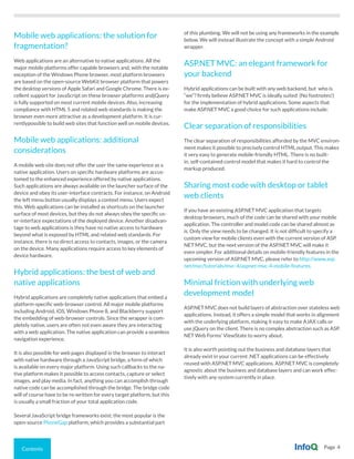 Contents Page 4
Mobile web applications: the solution for
fragmentation?
Web applications are an alternative to native applications. All the
major mobile platforms offer capable browsers and, with the notable
exception of the Windows Phone browser, most platform browsers
are based on the open-source WebKit browser platform that powers
the desktop versions of Apple Safari and Google Chrome. There is ex-
cellent support for JavaScript on these browser platforms andjQuery
is fully supported on most current mobile devices. Also, increasing
compliance with HTML 5 and related web standards is making the
browser even more attractive as a development platform. It is cur-
rentlypossible to build web sites that function well on mobile devices.
Mobile web applications: additional
considerations
A mobile web site does not offer the user the same experience as a
native application. Users on specific hardware platforms are accus-
tomed to the enhanced experience offered by native applications.
Such applications are always available on the launcher surface of the
device and obey its user-interface contracts. For instance, on Android
the left menu button usually displays a context menu. Users expect
this. Web applications can be installed as shortcuts on the launcher
surface of most devices, but they do not always obey the specific us-
er-interface expectations of the deployed device. Another disadvan-
tage to web applications is they have no native access to hardware
beyond what is exposed by HTML and related web standards. For
instance, there is no direct access to contacts, images, or the camera
on the device. Many applications require access to key elements of
device hardware.
Hybrid applications: the best of web and
native applications
Hybrid applications are completely native applications that embed a
platform-specific web-browser control. All major mobile platforms
including Android, iOS, Windows Phone 8, and Blackberry support
the embedding of web-browser controls. Since the wrapper is com-
pletely native, users are often not even aware they are interacting
with a web application. The native application can provide a seamless
navigation experience.
It is also possible for web pages displayed in the browser to interact
with native hardware through a JavaScript bridge, a form of which
is available on every major platform. Using such callbacks to the na-
tive platform makes it possible to access contacts, capture or select
images, and play media. In fact, anything you can accomplish through
native code can be accomplished through the bridge. The bridge code
will of course have to be re-written for every target platform, but this
is usually a small fraction of your total application code.
Several JavaScript bridge frameworks exist; the most popular is the
open-source PhoneGap platform, which provides a substantial part
of this plumbing. We will not be using any frameworks in the example
below. We will instead illustrate the concept with a simple Android
wrapper.
ASP.NET MVC: an elegant framework for
your backend
Hybrid applications can be built with any web backend, but who is
“we”? firmly believe ASP.NET MVC is ideally suited (No footnotes!)
for the implementation of hybrid applications. Some aspects that
make ASP.NET MVC a good choice for such applications include:
Clear separation of responsibilities
The clear separation of responsibilities afforded by the MVC environ-
ment makes it possible to precisely control HTML output. This makes
it very easy to generate mobile-friendly HTML. There is no built-
in, self-contained control model that makes it hard to control the
markup produced.
Sharing most code with desktop or tablet
web clients
If you have an existing ASP.NET MVC application that targets
desktop browsers, much of the code can be shared with your mobile
application. The controller and model code can be shared almost as
is. Only the view needs to be changed. It is not difficult to specify a
custom view for mobile clients even with the current version of ASP.
NET MVC, but the next version of the ASP.NET MVC will make it
even simpler. For additional details on mobile-friendly features in the
upcoming version of ASP.NET MVC, please refer to http://www.asp.
net/mvc/tutorials/mvc-4/aspnet-mvc-4-mobile-features.
Minimal friction with underlying web
development model
ASP.NET MVC does not build layers of abstraction over stateless web
applications. Instead, it offers a simple model that works in alignment
with the underlying platform, making it easy to make AJAX calls or
use jQuery on the client. There is no complex abstraction such as ASP.
NET Web Forms’ ViewState to worry about.
It is also worth pointing out the business and database layers that
already exist in your current .NET applications can be effectively
reused with ASP.NET MVC applications. ASP.NET MVC is completely
agnostic about the business and database layers and can work effec-
tively with any system currently in place.
 
