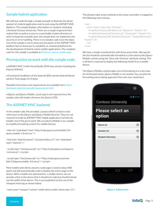 Contents Page 5
Figure 1. Initial screen
Sample hybrid application
We will now walk through a simple example to illustrate the devel-
opment of a hybrid application end-to-end using the ASP.NET MVC
platform. This sample displays information on students attending
a fictional Contoso University. There are a couple of general infor-
mation links as well as access to a searchable student directory In
order to keep the example clear, the sample does not implement any
security or error handling. There is no complex code since the objec-
tive of the sample is not to showcase the power of the ASP.NET MVC
platform but to showcase its suitability as a backend platform for
the development of hybrid, native mobile applications. The complete
code for this sample is available at bit.ly/mvc-native-mobile-apps.
Prerequisites to work with the sample code:
• ASP.NET MVC 3 with Visual Studio 2010 (any version including the
Express Edition).
• Functional installation of the Android SDK and the Android Devel-
opment Tools plugin for Eclipse.
Detailed instructions and requirements are available here: http://
developer.android.com/sdk/requirements.html
• jQuery and jQuery Mobile. Local copy is not required since the
sample code will simply reference the jQuery CDN.
The ASP.NET MVC backend
In the sample code, the provided _Layout.cshtml contains script
references to the jQuery and jQuery Mobile libraries. They are not
required to build an ASP.NET MVC mobile application, but they do
handle a lot of the grunt work. We use jQuery Mobile in our sample
to simplify formatting content for mobile devices.
<link rel=”stylesheet” href=”http://code.jquery.com/mobile/1.0/
jquery.mobile-1.0.min.css” />
<link href=”@Url.Content(“~/Content/Site.css”)” rel=”stylesheet”
type=”text/css” />
<script type=”text/javascript” src=”http://code.jquery.com/jquery-
1.6.4.min.js”></script>
<script type=”text/javascript” src=”http://code.jquery.com/mo-
bile/1.0/jquery.mobile-1.0.min.js”></script>
Most mobile web clients assume a web page is sized at about 900
pixels and will automatically scale to display the entire page on the
device. With a mobile site optimized for a smaller device, we can
provide a hint to the device that it should not scale but should instead
use the width of the device. This is accomplished via the use of the
viewport meta tag as shown below.
<meta name=”viewport” content=”width=device-width, initial-scale=1.0 “>
The default index action method on the home controller is mapped to
the following view markup.
<nav >
<ul id=”menu” data-role=”listview”>
<li>@Html.ActionLink(“About Us”, “AboutUs”, “Home”)</li>
<li>@Html.ActionLink(“Contact Us”, “ContactUs”, “Home”)</li>
<li>@Html.ActionLink(“Student Directory”, “StudentDirectory”,
“Home”)</li>
</ul>
</nav>
We have a simple unordered list with three action links. We specify
the list should be automatically formatted as a list view by the jQuery
Mobile runtime using the “data-role=listview” attribute setting. This
is all that is required to display the following initial UI on a mobile
device.
The jQuery Mobile runtime takes care of formatting it as a list view.
As mentioned earlier, jQuery Mobile is not needed. You can pick the
formatting and scripting approach that suits your needs best.
 