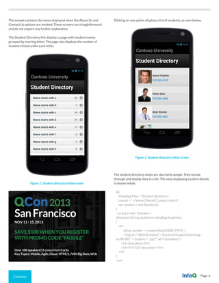 Contents Page 6
The sample contains the views displayed when the About Us and
Contact Us options are invoked. These screens are straightforward
and do not require any further explanation.
The Student Directory link displays a page with student names
grouped by starting letter. The page also displays the number of
students listed under each letter.
Figure 2. Student directory initial screen
Figure 2. Student directory initial screen
Clicking on any option displays a list of students, as seen below.
The student directory views are also fairly simple. They iterate
through and display data in a list. The view displaying student details
is shown below.
@{
ViewBag.Title = “Student Directory”;
Layout = “~/Views/Shared/_Layout.cshtml”;
var random = new Random();
}
<ul data-role=”listview”>
@foreach (string student in ViewBag.Students)
{
<li>
@{var number = random.Next(1000, 9999); }
<img src=”@Url.Content(“~/Content/images/UserImag-
es/80-80/” + student + “.jpg”)” alt=”@student”/>
<h3>@student</h3>
<h4>919-555-@number</h4>
</li>
}
</ul>
SanFrancisco
NOV11-15,2013
SAVE$100WHENYOUREGISTER
WITHPROMOCODE“MOBILE”
Over100speakers|15concurrenttracks
KeyTopics:Mobile,Agile,Cloud.HTML5,JVM,BigData,Web
2013
 