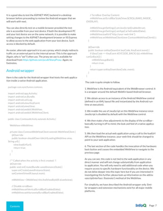 Contents Page 7
It is a good idea to test the ASP.NET MVC backend in a desktop
browser before proceeding to review the Android wrapper that we
will work with next.
You can also directly test on a mobile browser provided the test
site is accessible from your test device. If both the development PC
and your test device are on the same network, it is possible to make
setting changes to the ASP.NET development browser or IIS Express
to allow access to the web application from your test device. Such
access is blocked by default.
An easier, alternate approach is to use a proxy, which simply redirects
traffic on an external port to the internal server. This is the approach
(Again, who is “we”?) often use. The proxy we use is available for
download from https://github.com/jocull/SharpProxy Again, no
footnotes.
Android wrapper
Here is the code for the Android wrapper that hosts the web applica-
tion inside a native Android application.
package com.syncfusion.contoso;
import android.app.Activity;
import android.os.Bundle;
import android.util.Log;
import android.view.KeyEvent;
import android.view.View;
import android.webkit.WebView;
import android.webkit.WebViewClient;
public class ContosoActivity extends Activity {
WebView mWebView;
private class ContosoWebViewClient extends WebViewClient {
@Override
public boolean shouldOverrideUrlLoading(WebView view,
String url) {
view.loadUrl(url);
return true;
}
}
/** Called when the activity is first created. */
@Override
public void onCreate(Bundle savedInstanceState) {
super.onCreate(savedInstanceState);
setContentView(R.layout.main);
mWebView = (WebView) this.findViewById(R.id.webview);
// Disable scrollbars
mWebView.setVerticalScrollBarEnabled(false);
mWebView.setHorizontalScrollBarEnabled(false);
// Scrollbar Overlay Content
mWebView.setScrollBarStyle(View.SCROLLBARS_INSIDE_
OVERLAY);
mWebView.getSettings().setJavaScriptEnabled(true);
mWebView.getSettings().setAppCacheEnabled(false);
mWebView.loadUrl(“http://your-web-link”);
mWebView.setWebViewClient(new ContosoWebViewClient() );
}
@Override
public boolean onKeyDown(int keyCode, KeyEvent event) {
if ((keyCode == KeyEvent.KEYCODE_BACK) && mWebView.
canGoBack()) {
mWebView.goBack();
return true;
}
return super.onKeyDown(keyCode, event);
}
}
The code is quite simple to follow.
1. WebView is the Android equivalent of the WebBrowser control. It
is a wrapper around the default WebKit-based Android browser.
2. We obtain access to an instance of the Android WebView control
(defined in an XML layout file and instantiated by the Android run-
time at execution).
3. We enable the use of JavaScript on this WebView instance since
JavaScript is disabled by default with the WebView control.
4. We then make a few adjustments to the display of the scrollbar–
basically turning it off to mimic the look and feel of a native applica-
tion.
5. We then load the actual web application using a call to the loadUrl
API on the WebView instance. your-web-link should be changed to
point to your web application.
6. The last section of the code handles the invocation of the hardware
back button and causes the embedded WebView to navigate to the
previous page.
As you can see, this code is not tied to the web application in any
direct manner and will not change substantially from application
to application. You will only need to add additional code when you
require access to specific hardware functionality on the device. We
do not delve deeper into this topic here but if you are interested in
investigating this further, please look up information on the addJa-
vascriptInterface (footnote!) method of the WebView.
For simplicity, we have described the Android wrapper only. Simi-
lar wrappers and extension mechanisms exist for all major mobile
platforms.
 
