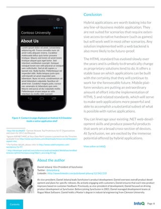 Contents Page 8
Figure 4. Contact Us page displayed on Android 4.0 Emulator
inside a native application shell
Conclusion
Hybrid applications are worth looking into for
any line-of-business mobile application. They
are not suited for scenarios that require exten-
sive access to native hardware (such as games)
but will work well in most other scenarios. Any
solution implemented with a web backend is
also more likely to be future-proof.
The HTML standard has evolved slowly over
the years and is unlikely to dramatically change
as proprietary solutions tend to do. It offers a
stable base on which applications can be built
with the certainty that they will continue to
work for the foreseeable future. Mobile plat-
form vendors are putting an extraordinary
amount of effort into the implementation of
HTML 5 and related standards, which will serve
to make web applications more powerful and
able to accomplish a substantial subset of what
is possible with native applications.
You can leverage your existing .NET web-devel-
opment skills and produce powerful products
that work on a broad cross-section of devices.
At Syncfusion, we are excited by the immense
potential offered by hybrid applications.
View online on InfoQ.
About the author
Daniel Jebaraj -Vice President of Syncfusion
Twitter : @danjebaraj
LinkedIn : http://www.linkedin.com/pub/daniel-jebaraj/12/342/233
As vice-president, Daniel Jebaraj leads Syncfusion’s product development. Daniel oversees overall product devel-
opment and plans for specific releases. By actively engaging with customers, Daniel ensures that each new product
improves based on customer feedback. Previously, as vice-president of development, Daniel focused on driving
product development at Syncfusion. Before joining Syncfusion in 2001, Daniel managed development teams at
Rogue Wave Software. Daniel holds a Master’s degree in industrial engineering from Clemson University.
i
http://bit.ly/uIkqKR - Gartner Reveals Top Predictions for IT Organizations
and Users for 2012 and Beyond.
ii
Ignore ASP.NET MVC at Your Own Peril: Lessons Learned from the Trenches
available from http://www.syncfusion.com/downloads/resources/whitepaper/
aspnet-mvc.
iii
For further details, please refer to http://www.codefromjames.com/
wordpress/?p=97.
iv
http://developer.android.com/reference/android/webkit/WebView.html#ad
dJavascriptInterface(java.lang.Object, java.lang.String).
 