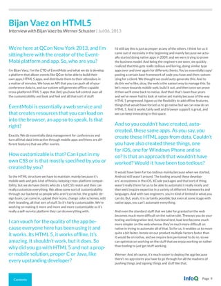 Contents Page 9
We’re here at QCon New York 2013, and I’m
sitting here with the creator of the Event-
Mobi platform and app. So, who are you?
I’m Bijan Vaez. I’m the CTO of EventMobi and what we do is develop
a platform that allows events like QCon to be able to build their
own apps, HTML 5 apps, and distribute them to their attendees in
a matter of minutes. We have an API that you can push all of your
conference data to, and our system will generate offline-capable
cross-platform HTML 5 apps that (let) you have full control over all
the customizability and look and feel and all that sort of stuff.
EventMobi is essentially a web service and
that creates resources that you can load on
into the browser, an app so to speak. Is that
right?
Exactly. We do essentially data management for conferences and
turn all that data interactive through mobile apps and there are dif-
ferent features that we offer events.
How customizable is that? Can I put in my
own CSS or is that mostly specified by you or
created by you?
So the HTML structure we have to maintain, mainly because it’s
mobile web and gets kind of finicky keeping cross-platform compat-
ibility, but we do have clients who do a full CSS reskin and they can
really customize everything. We allow some sort of customizability
through our backend so people who aren’t so techie, the graphic de-
sign team, can come in, upload their icons, change color schemes, edit
their branding, all that sort of stuff. So it’s fairly customizable. We’re
working on making it more and more and more customizable so it’s
really a self-service platform they can do everything with.
I can vouch for the quality of the app be-
cause everyone here has been using it and
it works. Its HTML 5, it works offline. It’s
amazing. It shouldn’t work, but it does. So
why did you go with HTML 5 and not a prop-
er mobile solution, proper C or Java, like
every upstanding developer?
I’d still say this is just as proper as any of the others. I think for us it
came out of necessity in the beginning and mainly because we actu-
ally started doing native apps in 2009, and we were trying to prove
the business model. And being the engineers we were, we quickly
realized that this gets really tedious and boring, doing similar type
apps over and over again for different clients. You’re essentially copy/
pasting a certain base framework of code you have and then custom-
izing for a client. We thought we could auto-generate this. And to
do this we’re like, okay, the web is the easiest way to manage this. So
let’s move towards mobile web, build it out, and then once we prove
it then we’ll come back to native. And then that’s been four years
and we’ve never had to look at native yet mainly because of the way
HTML 5 progressed. Itgave us the flexibility to add offline features,
things that would have forced us to go native but we can now do an
HTML 5. And it works fairly well and browser support is great, and
we can keep innovating in this space.
And so you couldn’t have created, auto-
created, these same apps. As you say, you
create these HTML apps from data. Couldn’t
you have also created these things, one
for iOS, one for Windows Phone and so
on? Is that an approach that wouldn’t have
worked? Would it have been too tedious?
It would have been far too tedious mainly because when we started,
Android still wasn’t around. The tooling around these develop-
ers’ ecosystems in the iOS, XCode packages and that sort of thing,
wasn’t really there for us to be able to automate it really nicely and
then we’d require expertise in a variety of different frameworks and
languages. And with two engineers, you’re kind of limited in what you
can do. But, yeah, it is certainly possible, but even at some stage with
native apps, you can’t automate everything.
And even the standard stuff that we take for granted on the web
becomes much more difficult on the native side. Theways you do your
testing and integration test, functional test, load test become much
more simpler on the web whereas they’re much more difficult on
native in trying to automate all of that. So for us, it enables us to move
quite a bit faster, iterate on our product multiple factors faster than
it would be on native, and we require less personnel to do so, so we
can optimize on working on the stuff that we enjoy working on rather
than tooling to just get stuff working.
Werner: And of course, it’s much easier to deploy the app because
there’s no app stores you have to go through for all the madness of
pushing things and signing things and stuff like that.
Bijan Vaez on HTML5
Interview with Bijan Vaez by Werner Schuster | Jul 06, 2013
 