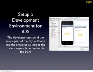 Setup a
               Development
              Environment for
                    iOS
          The developer can spend the
         major part of the day in Xcode
         and the emulator as long as the
         code is regularly committed in
                    the SCM




Wednesday, December 14, 11
 