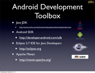 Android Development
                         Toolbox
                   •     Java JDK
                        • http://www.oracle.com/technetwork/java/javase/downloads/index.html
                   •     Android SDK
                        •      http://developer.android.com/sdk
                   •         Eclipse 3.7 IDE for Java Developers
                        •      http://eclipse.org
                   •         Apache Maven
                        •      http://maven.apache.org/


Wednesday, December 14, 11
 