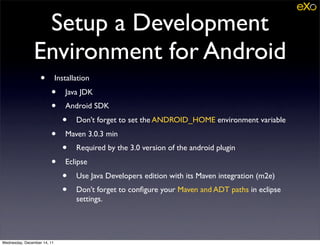 Setup a Development
               Environment for Android
                   •         Installation
                        •       Java JDK
                        •       Android SDK
                               •    Don’t forget to set the ANDROID_HOME environment variable
                        •       Maven 3.0.3 min
                               •    Required by the 3.0 version of the android plugin
                        •       Eclipse
                               •    Use Java Developers edition with its Maven integration (m2e)
                               •    Don’t forget to conﬁgure your Maven and ADT paths in eclipse
                                    settings.




Wednesday, December 14, 11
 