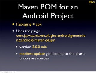 Maven POM for an
                              Android Project
                   • Packaging = apk
                   • Uses the plugin
                             com.jayway.maven.plugins.android.generatio
                             n2:android-maven-plugin
                        • version 3.0.0 min
                        • manifest-update goal bound to the phase
                              process-resources


Wednesday, December 14, 11
 