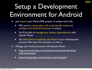 Setup a Development
               Environment for Android
                   •         Just import your Maven/APK project in eclipse with m2e.
                        •       M2e and its market place will automatically install and
                                conﬁgure the Android extension in eclipse
                        •       You’ll be able to manage your project dependencies with
                                Apache Maven
                        •       You don’t have to explicitly use Maven in your development
                                process. M2e does the necessary to hide it.
                   •         Manage your Android project with Apache Maven
                        •       http://www.sonatype.com/books/mvnref-book/reference/
                                android-dev.html
                        •       http://code.google.com/p/maven-android-plugin/



Wednesday, December 14, 11
 
