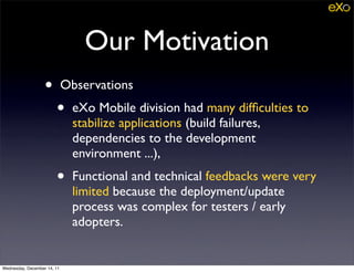 Our Motivation
                   •         Observations
                        •     eXo Mobile division had many difﬁculties to
                              stabilize applications (build failures,
                              dependencies to the development
                              environment ...),
                        •     Functional and technical feedbacks were very
                              limited because the deployment/update
                              process was complex for testers / early
                              adopters.


Wednesday, December 14, 11
 