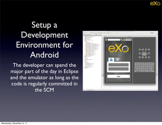 Setup a
               Development
              Environment for
                  Android
          The developer can spend the
         major part of the day in Eclipse
         and the emulator as long as the
         code is regularly committed in
                    the SCM




Wednesday, December 14, 11
 