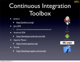 Continuous Integration
                        Toolbox
                   •         Jenkins
                        •       http://jenkins-ci.org/
                   •         Java JDK
                        •       http://www.oracle.com/technetwork/java/javase/downloads/index.html


                   •         Android SDK
                        •       http://developer.android.com/sdk
                   •         Apache Maven
                        •       http://maven.apache.org/
                   •         Xcode
                        •       http://developer.apple.com/xcode/



Wednesday, December 14, 11
 