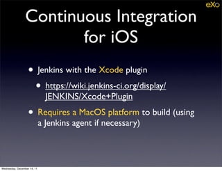 Continuous Integration
                        for iOS
                   • Jenkins with the Xcode plugin
                    • https://wiki.jenkins-ci.org/display/
                               JENKINS/Xcode+Plugin
                   • Requires a MacOS platform to build (using
                             a Jenkins agent if necessary)



Wednesday, December 14, 11
 