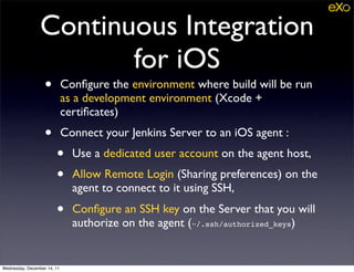 Continuous Integration
                        for iOS
                   •         Conﬁgure the environment where build will be run
                             as a development environment (Xcode +
                             certiﬁcates)
                   •         Connect your Jenkins Server to an iOS agent :
                        •      Use a dedicated user account on the agent host,
                        •      Allow Remote Login (Sharing preferences) on the
                               agent to connect to it using SSH,
                        •      Conﬁgure an SSH key on the Server that you will
                               authorize on the agent (~/.ssh/authorized_keys)


Wednesday, December 14, 11
 