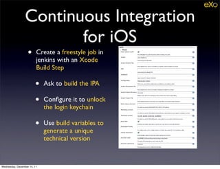 Continuous Integration
                        for iOS
                   •     Create a freestyle job in
                         jenkins with an Xcode
                         Build Step

                        •    Ask to build the IPA

                        •    Conﬁgure it to unlock
                             the login keychain

                        •    Use build variables to
                             generate a unique
                             technical version


Wednesday, December 14, 11
 
