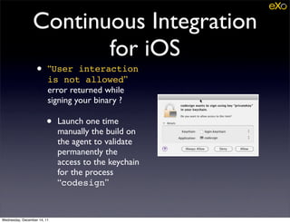 Continuous Integration
                        for iOS
                   •     “User interaction
                         is not allowed”
                         error returned while
                         signing your binary ?

                        •    Launch one time
                             manually the build on
                             the agent to validate
                             permanently the
                             access to the keychain
                             for the process
                             “codesign”


Wednesday, December 14, 11
 