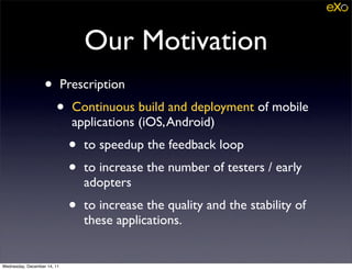 Our Motivation
                   •         Prescription
                        •      Continuous build and deployment of mobile
                               applications (iOS, Android)
                              •   to speedup the feedback loop
                              •   to increase the number of testers / early
                                  adopters
                              •   to increase the quality and the stability of
                                  these applications.


Wednesday, December 14, 11
 