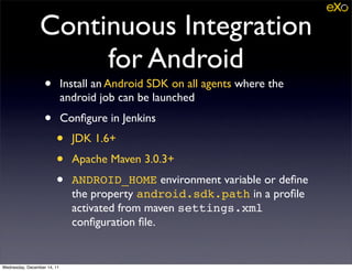 Continuous Integration
                      for Android
                   •         Install an Android SDK on all agents where the
                             android job can be launched
                   •         Conﬁgure in Jenkins
                        •      JDK 1.6+
                        •      Apache Maven 3.0.3+
                        •      ANDROID_HOME environment variable or deﬁne
                               the property android.sdk.path in a proﬁle
                               activated from maven settings.xml
                               conﬁguration ﬁle.


Wednesday, December 14, 11
 