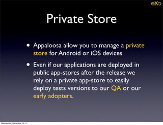 Private Store
                        • Appaloosa allow you to manage a private
                             store for Android or iOS devices
                        • Even if our applications are deployed in
                             public app-stores after the release we
                             rely on a private app-store to easily
                             deploy tests versions to our QA or our
                             early adopters.


Wednesday, December 14, 11
 