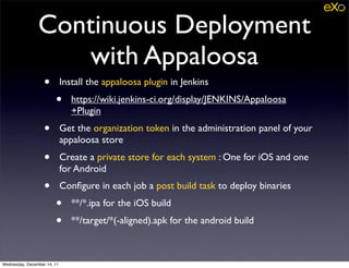 Continuous Deployment
                   with Appaloosa
                   •         Install the appaloosa plugin in Jenkins
                        •       https://wiki.jenkins-ci.org/display/JENKINS/Appaloosa
                                +Plugin
                   •         Get the organization token in the administration panel of your
                             appaloosa store
                   •         Create a private store for each system : One for iOS and one
                             for Android
                   •         Conﬁgure in each job a post build task to deploy binaries
                        •       **/*.ipa for the iOS build
                        •       **/target/*(-aligned).apk for the android build



Wednesday, December 14, 11
 