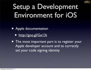 Setup a Development
                     Environment for iOS
                   • Apple documentation
                    • http://goo.gl/Ge13t
                   • The most important part is to register your
                             Apple developer account and to correctly
                             set your code signing identity



Wednesday, December 14, 11
 
