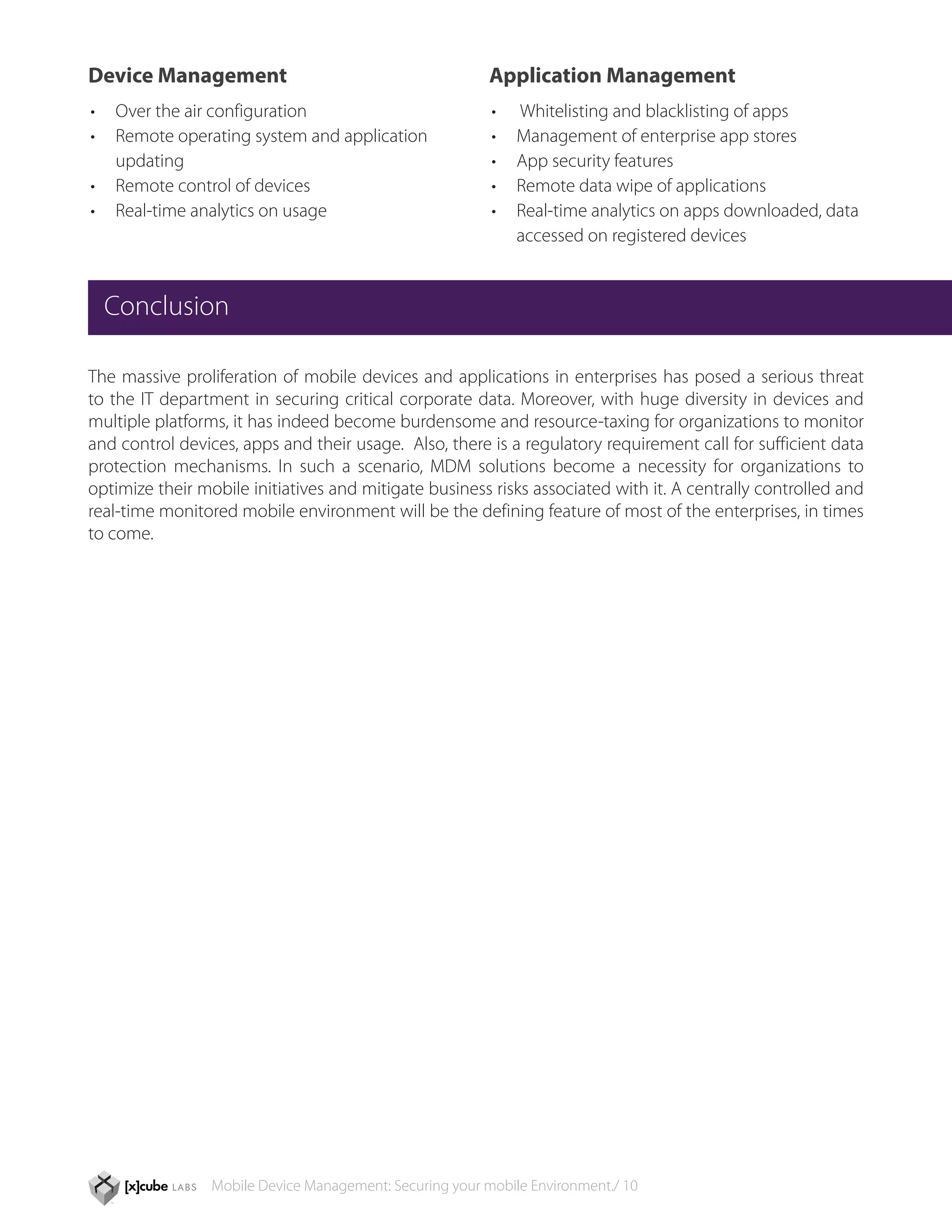 Device Management                                         Application Management
•	 Over the air configuration                             •	   Whitelisting and blacklisting of apps
•	 Remote operating system and application 	              •	   Management of enterprise app stores
	updating                                                 •	   App security features
•	 Remote control of devices                              •	   Remote data wipe of applications
•	 Real-time analytics on usage                           •	   Real-time analytics on apps downloaded, data 	
                                                          	    accessed on registered devices


  Conclusion

The massive proliferation of mobile devices and applications in enterprises has posed a serious threat
to the IT department in securing critical corporate data. Moreover, with huge diversity in devices and
multiple platforms, it has indeed become burdensome and resource-taxing for organizations to monitor
and control devices, apps and their usage. Also, there is a regulatory requirement call for sufficient data
protection mechanisms. In such a scenario, MDM solutions become a necessity for organizations to
optimize their mobile initiatives and mitigate business risks associated with it. A centrally controlled and
real-time monitored mobile environment will be the defining feature of most of the enterprises, in times
to come.




                 Mobile Device Management: Securing your mobile Environment./ 10
 
