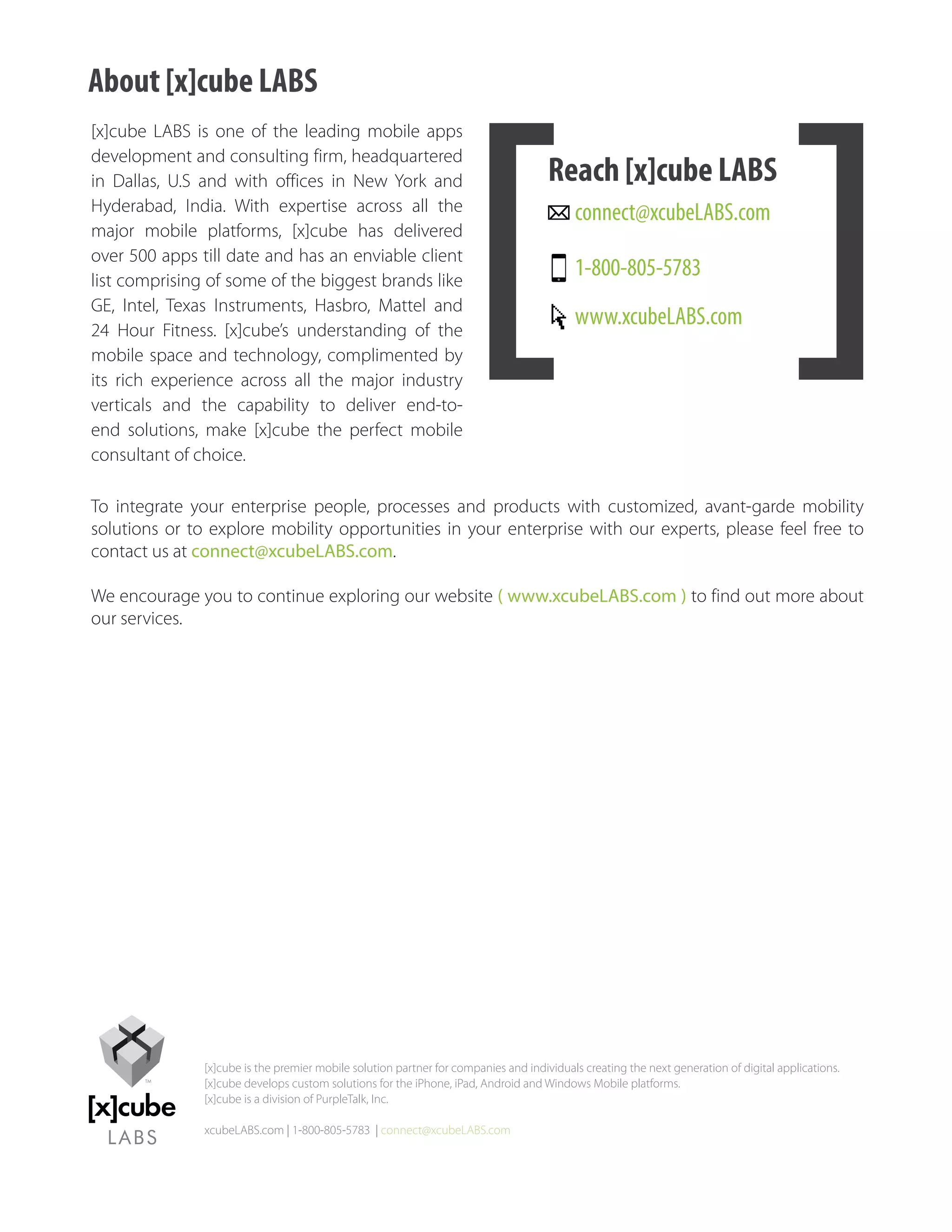 About [x]cube LABS
[x]cube LABS is one of the leading mobile apps
development and consulting firm, headquartered
in Dallas, U.S and with offices in New York and                                      Reach [x]cube LABS
Hyderabad, India. With expertise across all the                                           connect@xcubeLABS.com
major mobile platforms, [x]cube has delivered
over 500 apps till date and has an enviable client
list comprising of some of the biggest brands like
                                                                                          1-800-805-5783
GE, Intel, Texas Instruments, Hasbro, Mattel and
24 Hour Fitness. [x]cube’s understanding of the
                                                                                          www.xcubeLABS.com
mobile space and technology, complimented by
its rich experience across all the major industry
verticals and the capability to deliver end-to-
end solutions, make [x]cube the perfect mobile
consultant of choice.

To integrate your enterprise people, processes and products with customized, avant-garde mobility
solutions or to explore mobility opportunities in your enterprise with our experts, please feel free to
contact us at connect@xcubeLABS.com.

We encourage you to continue exploring our website ( www.xcubeLABS.com ) to find out more about
our services.




               [x]cube is the premier mobile solution partner for companies and individuals creating the next generation of digital applications.
               [x]cube develops custom solutions for the iPhone, iPad, Android and Windows Mobile platforms.
               [x]cube is a division of PurpleTalk, Inc.

               xcubeLABS.com | 1-800-805-5783 | connect@xcubeLABS.com
 
