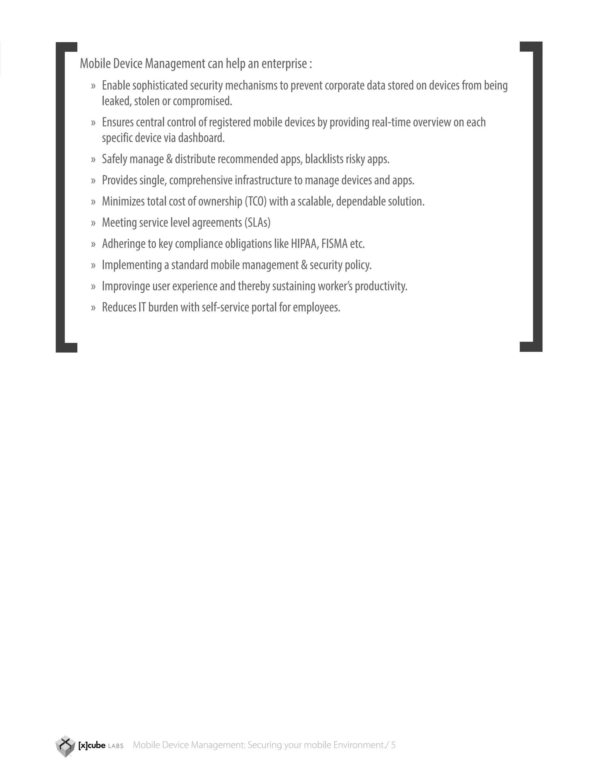 Mobile Device Management can help an enterprise :
  »» Enable sophisticated security mechanisms to prevent corporate data stored on devices from being 	
  	 leaked, stolen or compromised.
  »» Ensures central control of registered mobile devices by providing real-time overview on each 		
  	 specific device via dashboard.
  »» Safely manage & distribute recommended apps, blacklists risky apps.
  »» Provides single, comprehensive infrastructure to manage devices and apps.
  »» Minimizes total cost of ownership (TCO) with a scalable, dependable solution.
  »» Meeting service level agreements (SLAs)
  »» Adheringe to key compliance obligations like HIPAA, FISMA etc.
  »» Implementing a standard mobile management & security policy.
  »» Improvinge user experience and thereby sustaining worker’s productivity.
  »» Reduces IT burden with self-service portal for employees.




            Mobile Device Management: Securing your mobile Environment./ 5
 