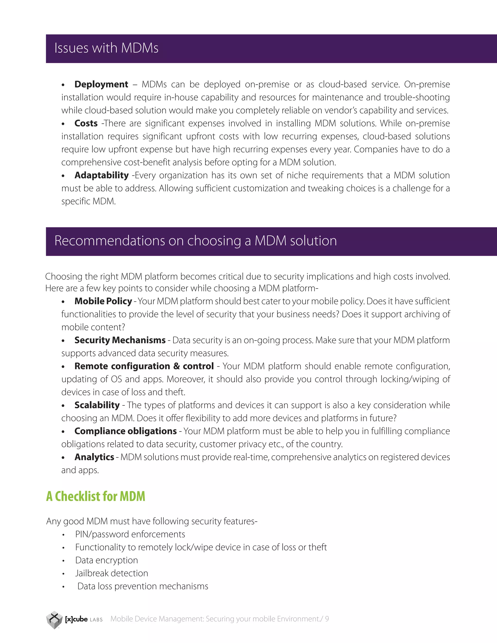 Issues with MDMs

    •	 Deployment – MDMs can be deployed on-premise or as cloud-based service. On-premise
    installation would require in-house capability and resources for maintenance and trouble-shooting
    while cloud-based solution would make you completely reliable on vendor’s capability and services.
    •	 Costs -There are significant expenses involved in installing MDM solutions. While on-premise
    installation requires significant upfront costs with low recurring expenses, cloud-based solutions
    require low upfront expense but have high recurring expenses every year. Companies have to do a
    comprehensive cost-benefit analysis before opting for a MDM solution.
    •	 Adaptability -Every organization has its own set of niche requirements that a MDM solution
    must be able to address. Allowing sufficient customization and tweaking choices is a challenge for a
    specific MDM.



  Recommendations on choosing a MDM solution

Choosing the right MDM platform becomes critical due to security implications and high costs involved.
Here are a few key points to consider while choosing a MDM platform-
    •	 Mobile Policy - Your MDM platform should best cater to your mobile policy. Does it have sufficient
    functionalities to provide the level of security that your business needs? Does it support archiving of
    mobile content?
    •	 Security Mechanisms - Data security is an on-going process. Make sure that your MDM platform
    supports advanced data security measures.
    •	 Remote configuration & control - Your MDM platform should enable remote configuration,
    updating of OS and apps. Moreover, it should also provide you control through locking/wiping of
    devices in case of loss and theft.
    •	 Scalability - The types of platforms and devices it can support is also a key consideration while
    choosing an MDM. Does it offer flexibility to add more devices and platforms in future?
    •	 Compliance obligations - Your MDM platform must be able to help you in fulfilling compliance
    obligations related to data security, customer privacy etc., of the country.
    •	 Analytics - MDM solutions must provide real-time, comprehensive analytics on registered devices
    and apps.

A Checklist for MDM
Any good MDM must have following security features-
   •	 PIN/password enforcements
   •	 Functionality to remotely lock/wipe device in case of loss or theft
   •	 Data encryption
   •	 Jailbreak detection
   •	 Data loss prevention mechanisms


                 Mobile Device Management: Securing your mobile Environment./ 9
 