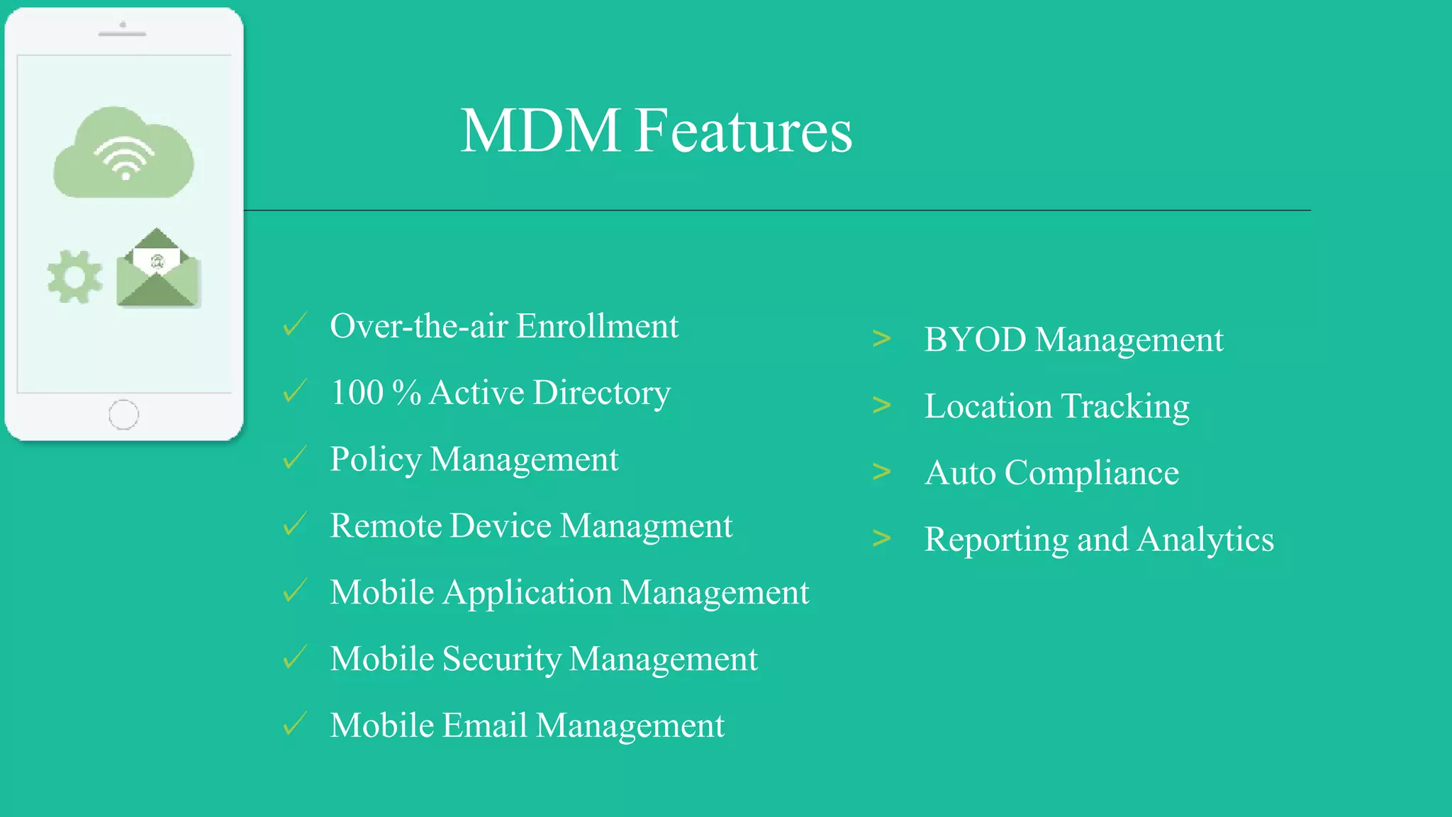 ✓ Over-the-air Enrollment
✓ 100 % Active Directory
✓ Policy Management
✓ Remote Device Managment
✓ Mobile Application Management
✓ Mobile Security Management
✓ Mobile Email Management
MDM Features
> BYOD Management
> Location Tracking
> Auto Compliance
> Reporting and Analytics